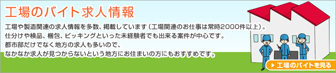 工場のバイト求人情報 工場や製造関連の求人情報を多数、掲載しています（工場関連のお仕事は常時2000件以上）。仕分けや検品、梱包、ピッキングといった未経験者でも出来る案件が中心です。都市部だけでなく地方の求人も多いので、なかなか求人が見つからないという地方にお住まいの方にもおすすめです。工場のバイトを見る